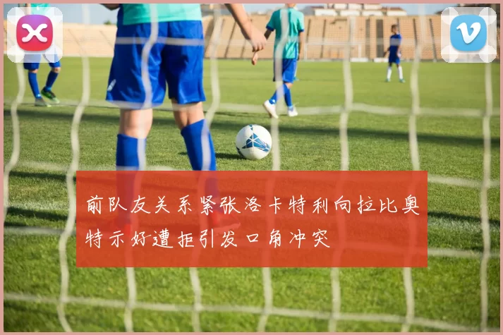 前队友关系紧张洛卡特利向拉比奥特示好遭拒引发口角冲突