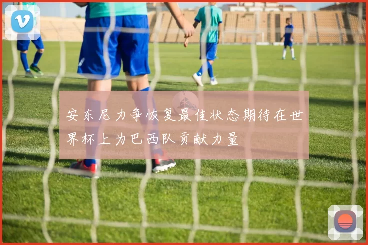 安东尼力争恢复最佳状态期待在世界杯上为巴西队贡献力量
