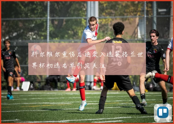 科尔维尔重伤后逆袭入选英格兰世界杯初选名单引发关注