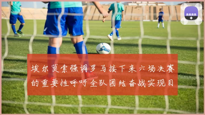 埃尔莫索强调罗马接下来六场决赛的重要性呼吁全队团结奋战实现目标