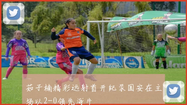 茹子楠精彩远射首开纪录国安在主场以2-0领先海牛