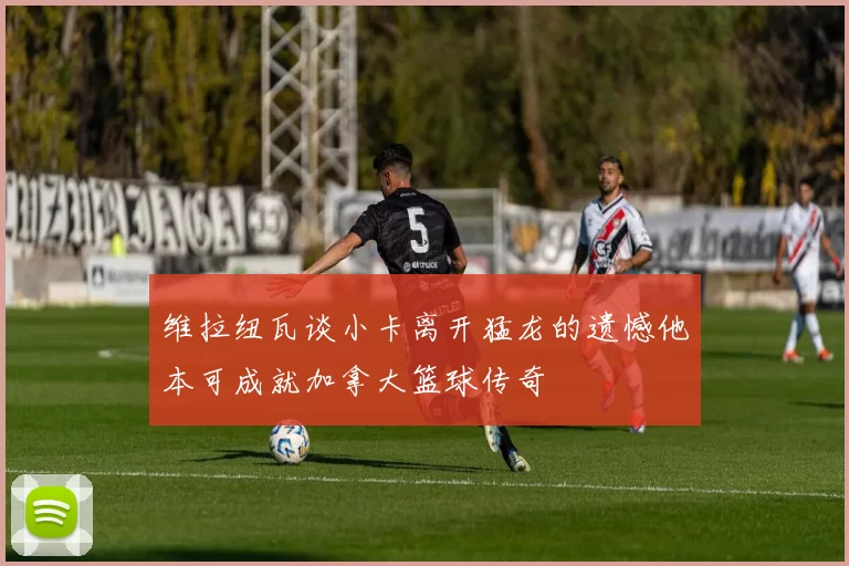 维拉纽瓦谈小卡离开猛龙的遗憾他本可成就加拿大篮球传奇