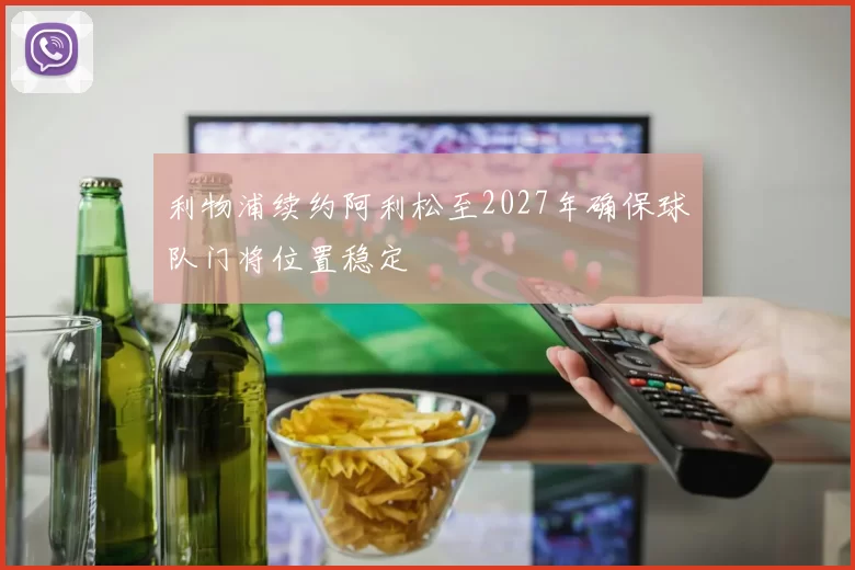 利物浦续约阿利松至2027年确保球队门将位置稳定