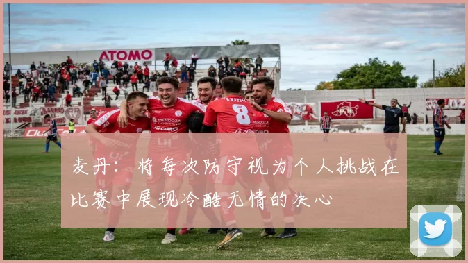 麦丹：将每次防守视为个人挑战在比赛中展现冷酷无情的决心