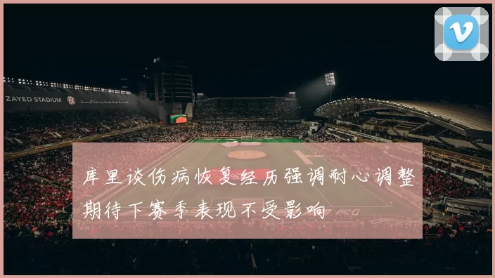 库里谈伤病恢复经历强调耐心调整期待下赛季表现不受影响