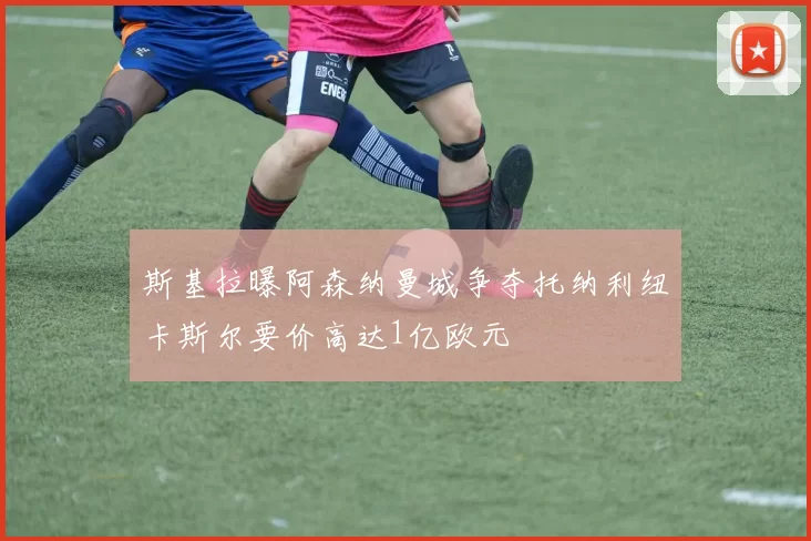 斯基拉曝阿森纳曼城争夺托纳利纽卡斯尔要价高达1亿欧元