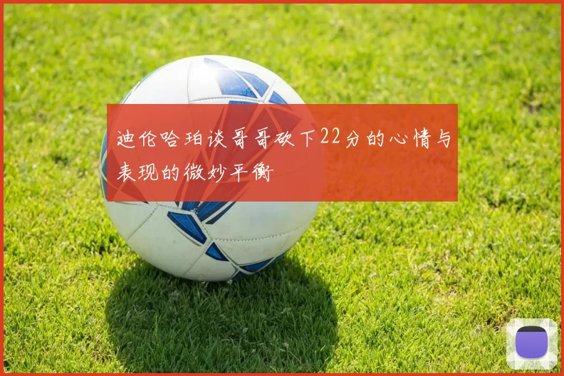 迪伦哈珀谈哥哥砍下22分的心情与表现的微妙平衡