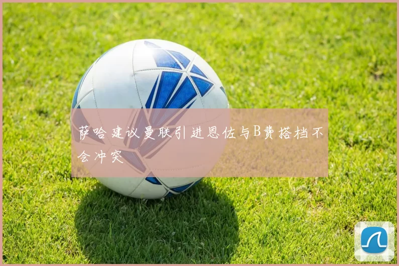 萨哈建议曼联引进恩佐与B费搭档不会冲突