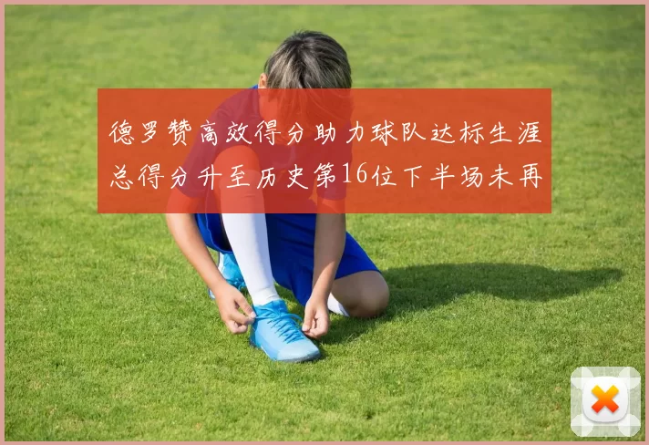 德罗赞高效得分助力球队达标生涯总得分升至历史第16位下半场未再出战