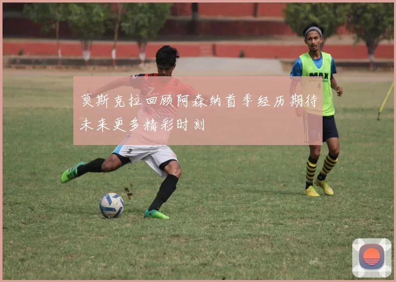 莫斯克拉回顾阿森纳首季经历期待未来更多精彩时刻