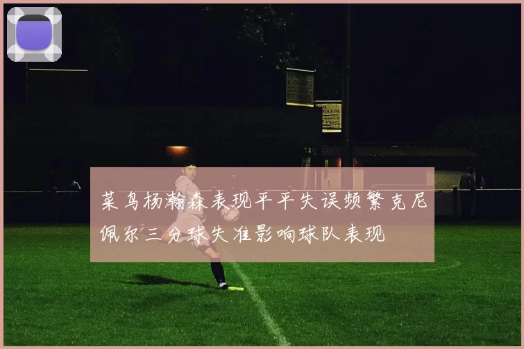 菜鸟杨瀚森表现平平失误频繁克尼佩尔三分球失准影响球队表现