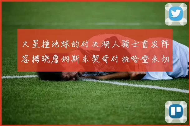 火星撞地球的对决湖人骑士首发阵容揭晓詹姆斯东契奇对抗哈登米切尔阿伦回归