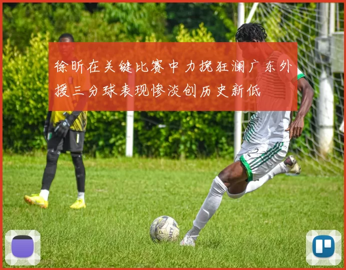 徐昕在关键比赛中力挽狂澜广东外援三分球表现惨淡创历史新低