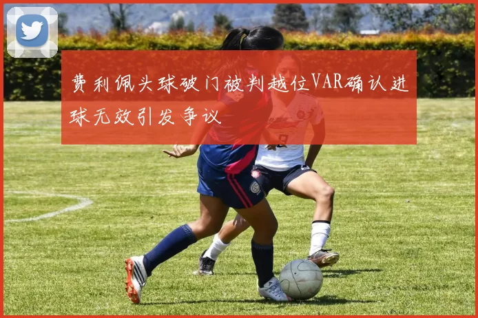 费利佩头球破门被判越位VAR确认进球无效引发争议